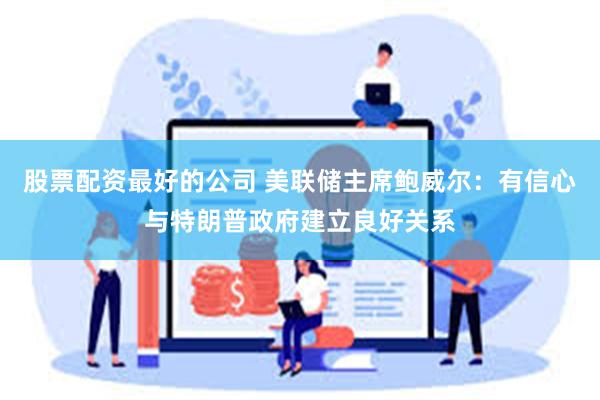 股票配资最好的公司 美联储主席鲍威尔：有信心与特朗普政府建立良好关系