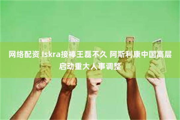 网络配资 Iskra接棒王磊不久 阿斯利康中国高层启动重大人事调整