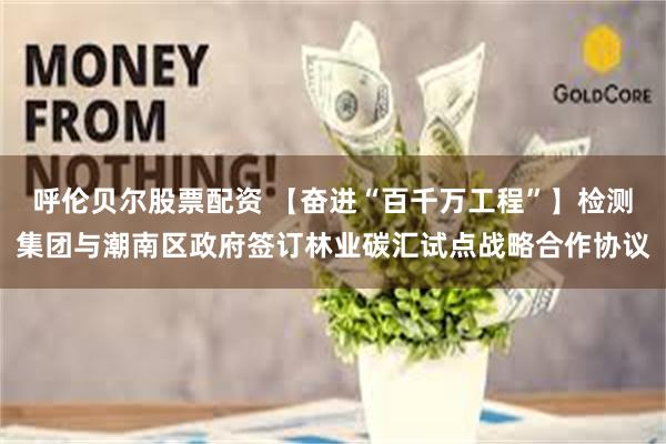 呼伦贝尔股票配资 【奋进“百千万工程”】检测集团与潮南区政府签订林业碳汇试点战略合作协议