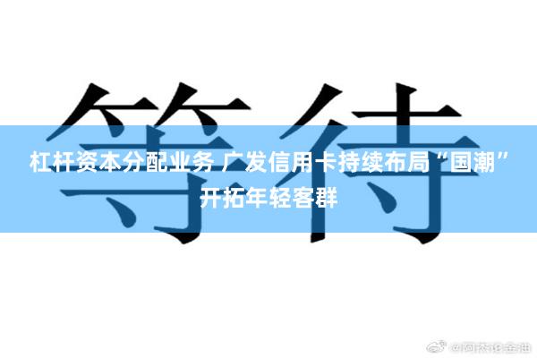 杠杆资本分配业务 广发信用卡持续布局“国潮”开拓年轻客群