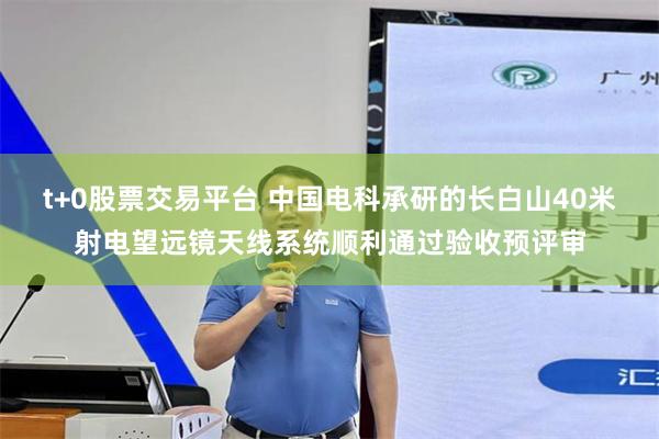t+0股票交易平台 中国电科承研的长白山40米射电望远镜天线系统顺利通过验收预评审