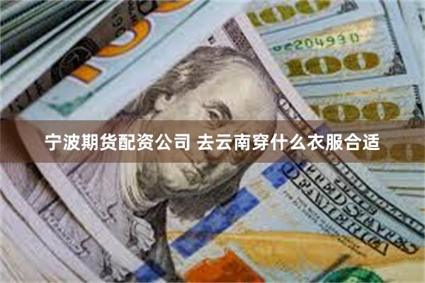 宁波期货配资公司 去云南穿什么衣服合适