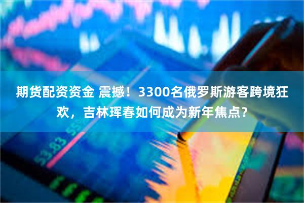 期货配资资金 震撼！3300名俄罗斯游客跨境狂欢，吉林珲春如何成为新年焦点？