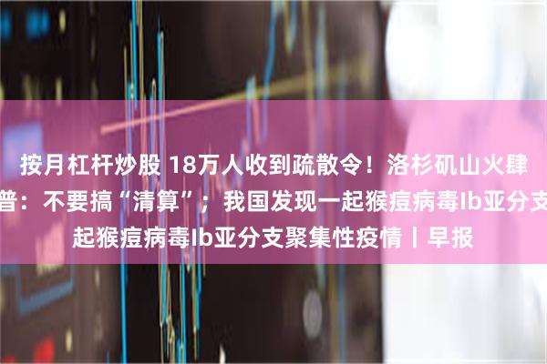 按月杠杆炒股 18万人收到疏散令！洛杉矶山火肆虐；拜登喊话特朗普：不要搞“清算”；我国发现一起猴痘病毒Ib亚分支聚集性疫情丨早报
