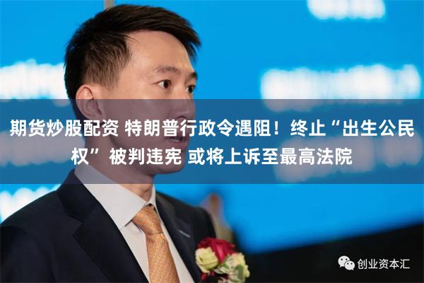 期货炒股配资 特朗普行政令遇阻！终止“出生公民权” 被判违宪 或将上诉至最高法院