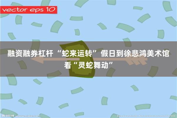融资融券杠杆 “蛇来运转” 假日到徐悲鸿美术馆看“灵蛇舞动”