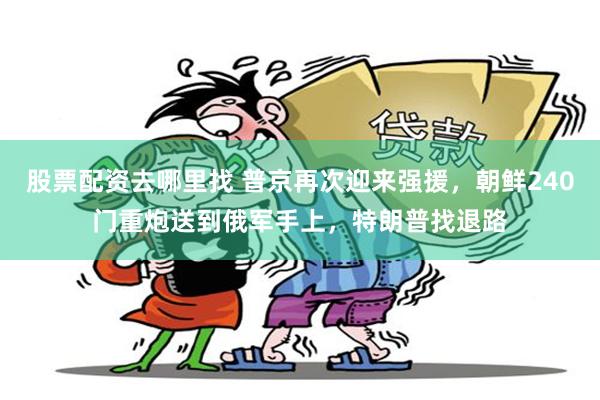 股票配资去哪里找 普京再次迎来强援，朝鲜240门重炮送到俄军手上，特朗普找退路