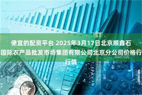 便宜的配资平台 2025年3月17日北京顺鑫石门国际农产品批发市场集团有限公司北京分公司价格行情