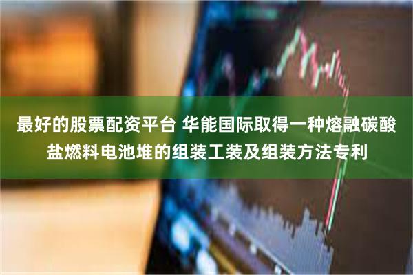 最好的股票配资平台 华能国际取得一种熔融碳酸盐燃料电池堆的组装工装及组装方法专利