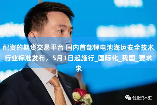 配资的期货交易平台 国内首部锂电池海运安全技术行业标准发布，5月1日起施行_国际化_我国_要求