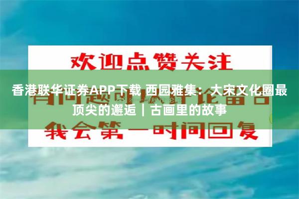 香港联华证券APP下载 西园雅集：大宋文化圈最顶尖的邂逅｜古画里的故事