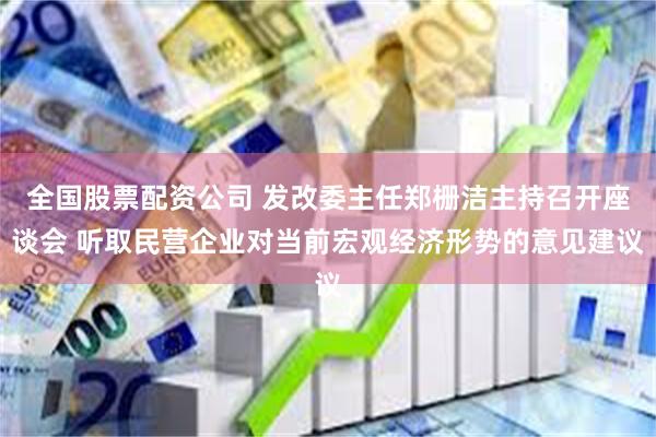 全国股票配资公司 发改委主任郑栅洁主持召开座谈会 听取民营企业对当前宏观经济形势的意见建议