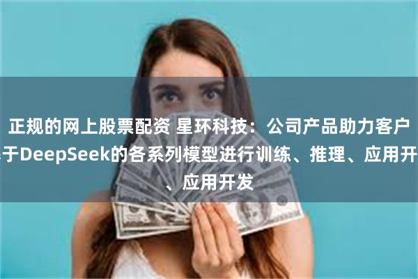 正规的网上股票配资 星环科技：公司产品助力客户基于DeepSeek的各系列模型进行训练、推理、应用开发
