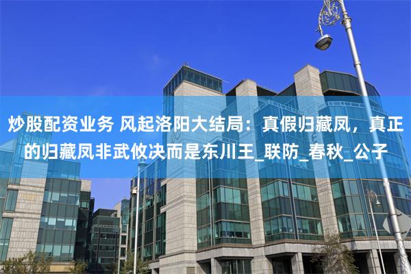 炒股配资业务 风起洛阳大结局：真假归藏凤，真正的归藏凤非武攸决而是东川王_联防_春秋_公子