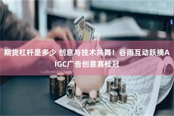 期货杠杆是多少 创意与技术共舞！谷雨互动跃摘AIGC广告创意赛桂冠