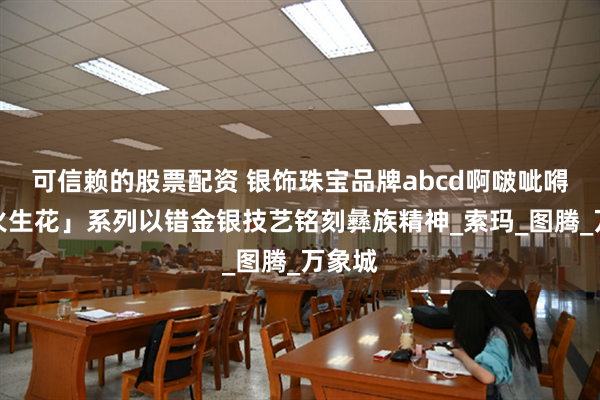 可信赖的股票配资 银饰珠宝品牌abcd啊啵呲嘚「彝火生花」系列以错金银技艺铭刻彝族精神_索玛_图腾_万象城