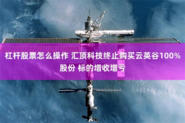 杠杆股票怎么操作 汇顶科技终止购买云英谷100%股份 标的增收增亏