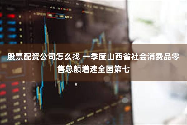 股票配资公司怎么找 一季度山西省社会消费品零售总额增速全国第七