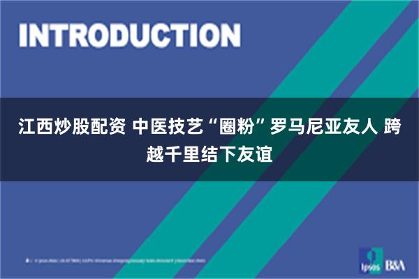江西炒股配资 中医技艺“圈粉”罗马尼亚友人 跨越千里结下友谊