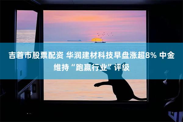 吉首市股票配资 华润建材科技早盘涨超8% 中金维持“跑赢行业”评级