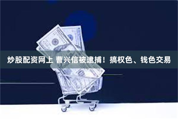 炒股配资网上 曹兴信被逮捕！搞权色、钱色交易