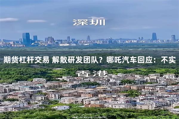 期货杠杆交易 解散研发团队？哪吒汽车回应：不实