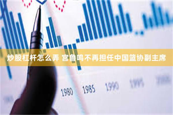 炒股杠杆怎么弄 宫鲁鸣不再担任中国篮协副主席