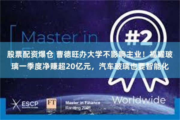 股票配资爆仓 曹德旺办大学不影响主业！福耀玻璃一季度净赚超20亿元，汽车玻璃也要智能化