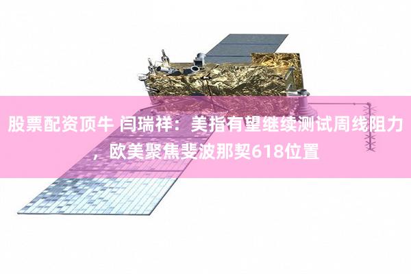 股票配资顶牛 闫瑞祥：美指有望继续测试周线阻力，欧美聚焦斐波那契618位置
