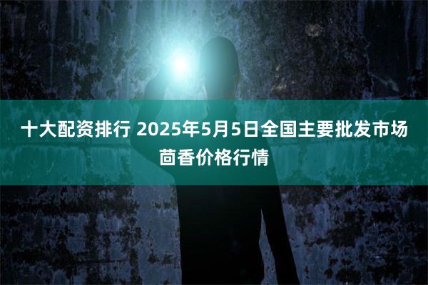 十大配资排行 2025年5月5日全国主要批发市场茴香价格行情