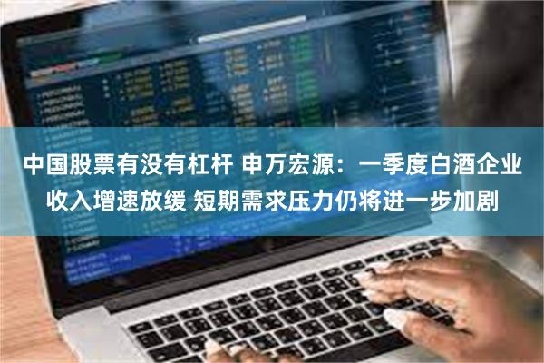 中国股票有没有杠杆 申万宏源：一季度白酒企业收入增速放缓 短期需求压力仍将进一步加剧