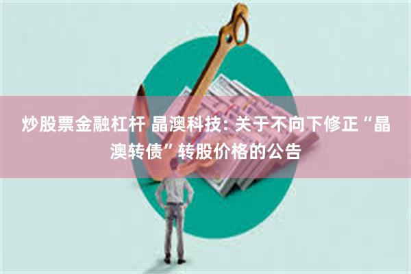 炒股票金融杠杆 晶澳科技: 关于不向下修正“晶澳转债”转股价格的公告