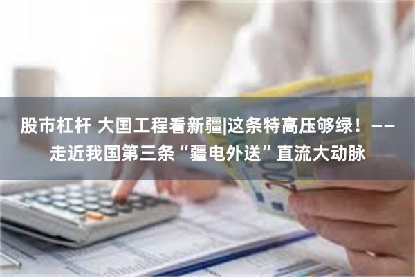 股市杠杆 大国工程看新疆|这条特高压够绿！——走近我国第三条“疆电外送”直流大动脉