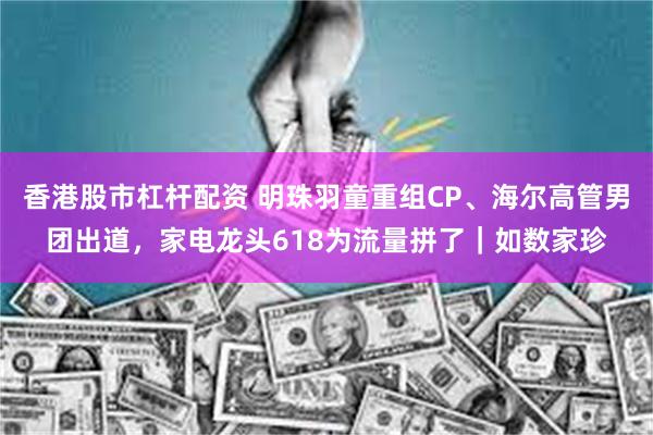 香港股市杠杆配资 明珠羽童重组CP、海尔高管男团出道，家电龙头618为流量拼了｜如数家珍