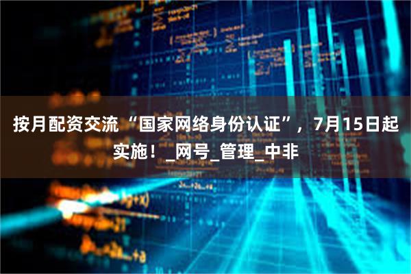 按月配资交流 “国家网络身份认证”，7月15日起实施！_网号_管理_中非