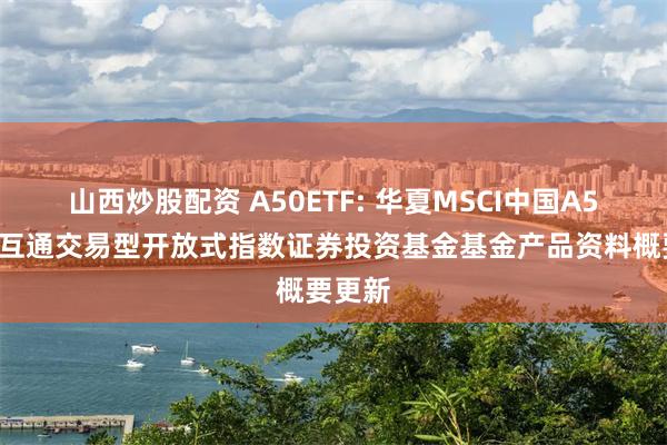 山西炒股配资 A50ETF: 华夏MSCI中国A50互联互通交易型开放式指数证券投资基金基金产品资料概要更新