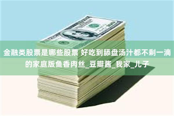 金融类股票是哪些股票 好吃到舔盘汤汁都不剩一滴的家庭版鱼香肉丝_豆瓣酱_我家_儿子