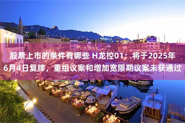 股票上市的条件有哪些 H龙控01：将于2025年6月4日复牌，重组议案和增加宽限期议案未获通过