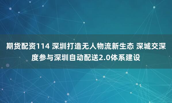 期货配资114 深圳打造无人物流新生态 深城交深度参与深圳自动配送2.0体系建设