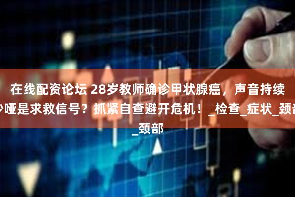 在线配资论坛 28岁教师确诊甲状腺癌，声音持续沙哑是求救信号？抓紧自查避开危机！_检查_症状_颈部