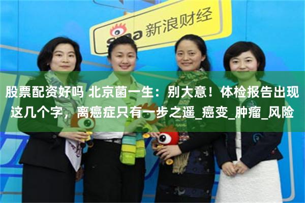 股票配资好吗 北京菌一生：别大意！体检报告出现这几个字，离癌症只有一步之遥_癌变_肿瘤_风险