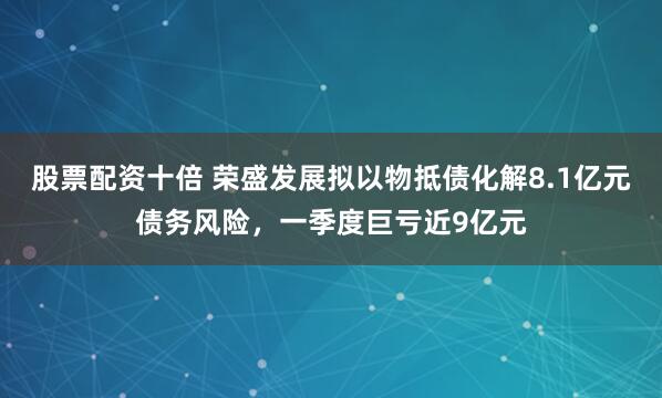 股票配资十倍 荣盛发展拟以物抵债化解8.1亿元债务风险，一季度巨亏近9亿元