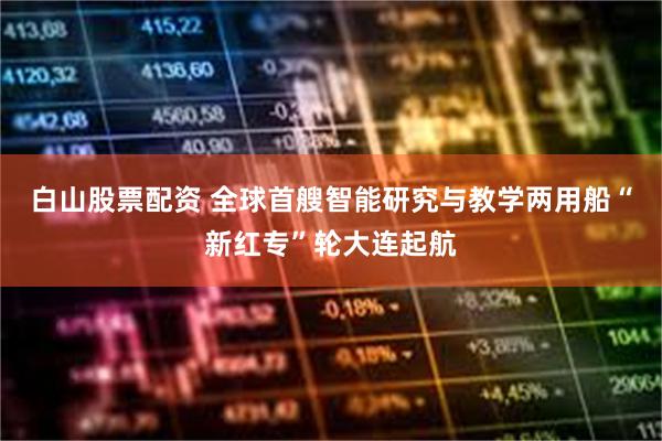 白山股票配资 全球首艘智能研究与教学两用船“新红专”轮大连起航