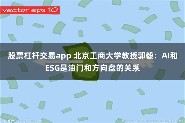 股票杠杆交易app 北京工商大学教授郭毅：AI和ESG是油门和方向盘的关系