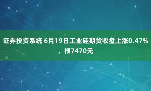 证券投资系统 6月19日工业硅期货收盘上涨0.47%，报7470元