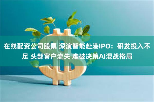 在线配资公司股票 深演智能赴港IPO：研发投入不足 头部客户流失 难破决策AI混战格局