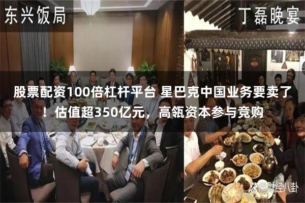 股票配资100倍杠杆平台 星巴克中国业务要卖了！估值超350亿元，高瓴资本参与竞购