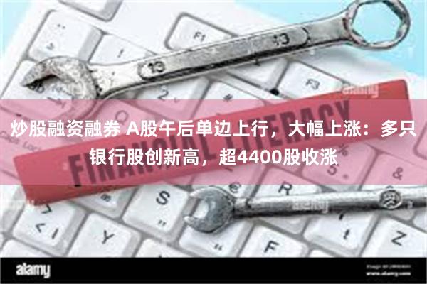 炒股融资融券 A股午后单边上行，大幅上涨：多只银行股创新高，超4400股收涨