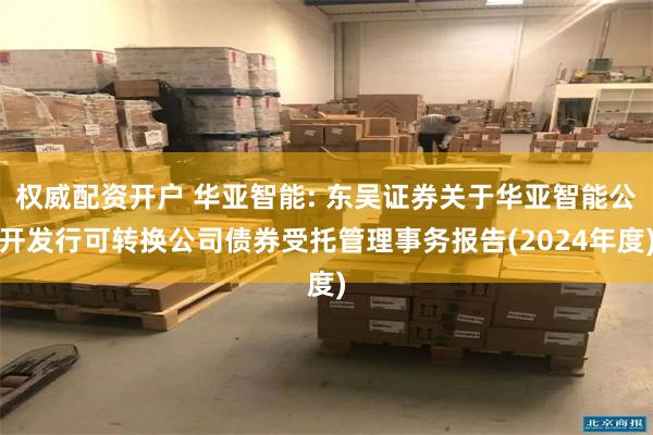 权威配资开户 华亚智能: 东吴证券关于华亚智能公开发行可转换公司债券受托管理事务报告(2024年度)