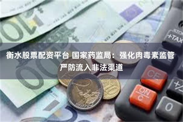 衡水股票配资平台 国家药监局：强化肉毒素监管 严防流入非法渠道